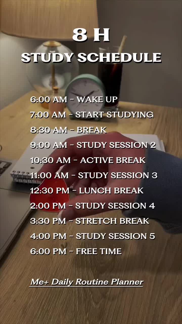 8 H STUDY SCHEDULE  6:00 AM - WAKE UP 7:00 AM - START STUDYING 8:30 AM - BREAK 9:00 AM - STUDY SESSION 2 10:30 AM - ACTIVE BREAK 11:00 AM - STUDY SESSION 3 12:30 PM - LUNCH BREAK 2:00 PM - STUDY SESSION 4 3:30 PM - STRETCH BREAK 4:00 PM - STUDY SESSION 5 6:00 PM - FREE TIME  Me+ Daily Routine Planner