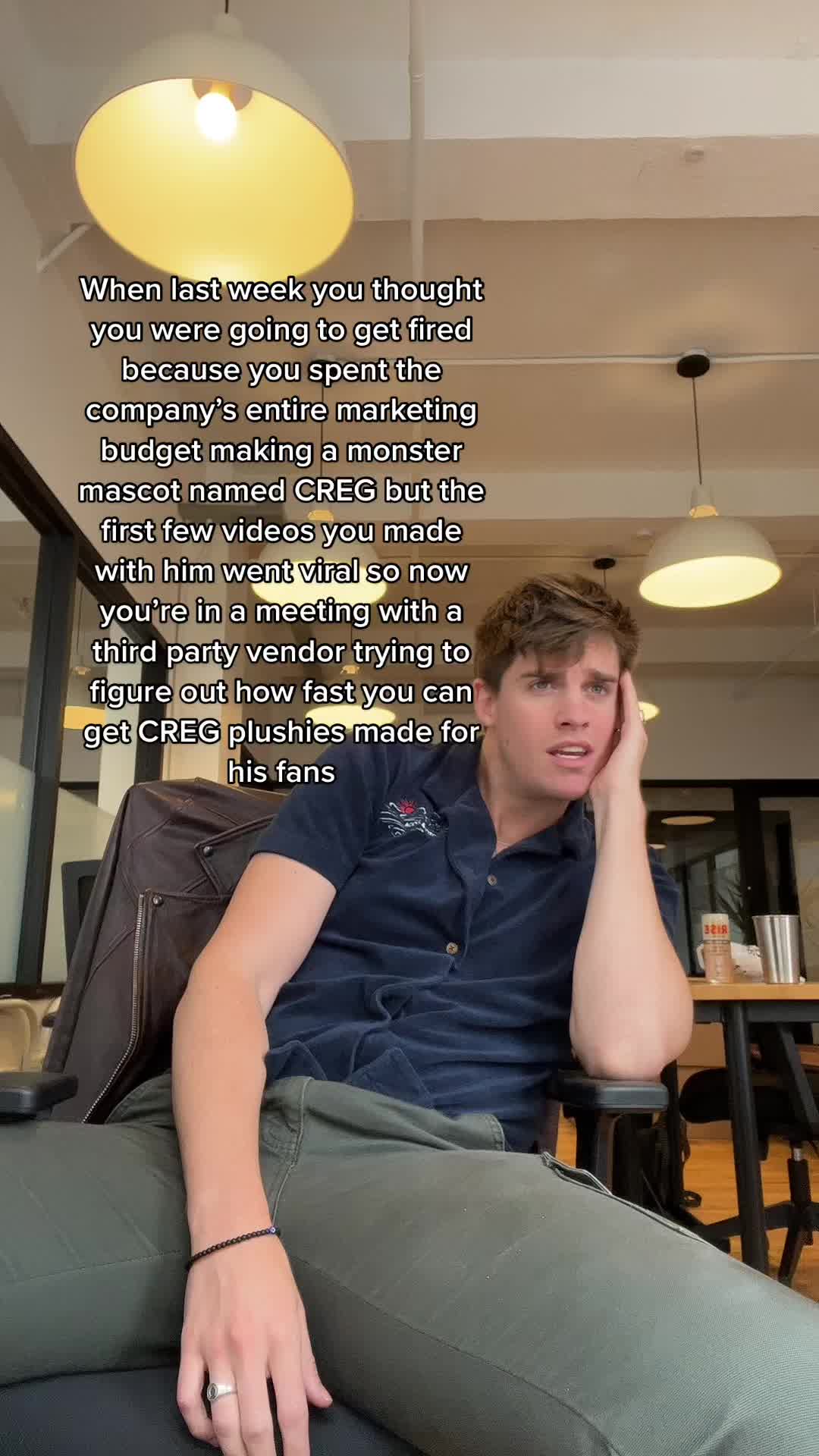 When last week you thought you were going to get fired because you spent the company’s entire marketing budget making a monster mascot named CREG but the first few videos you made with him went viral so now you’re in a meeting with a third party vendor trying to figure out how fast you can get CREG plushies made for his fans